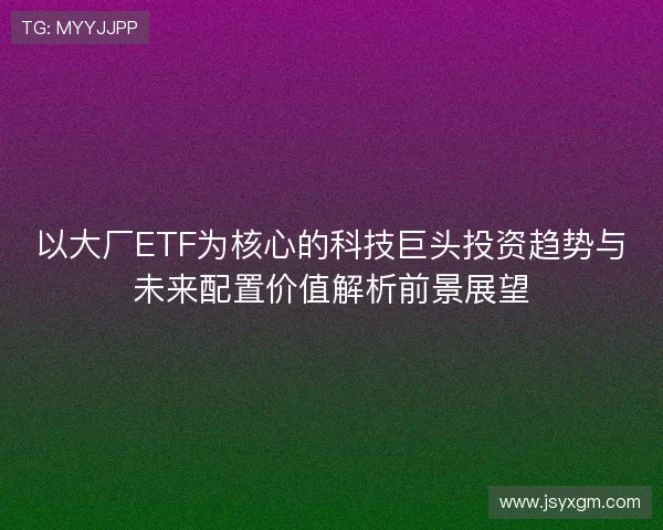 以大厂ETF为核心的科技巨头投资趋势与未来配置价值解析前景展望 以大厂ETF为核心的科技巨头投资趋势与未来配置价值解析前景展望