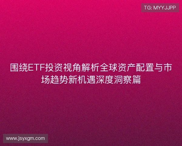围绕ETF投资视角解析全球资产配置与市场趋势新机遇深度洞察篇